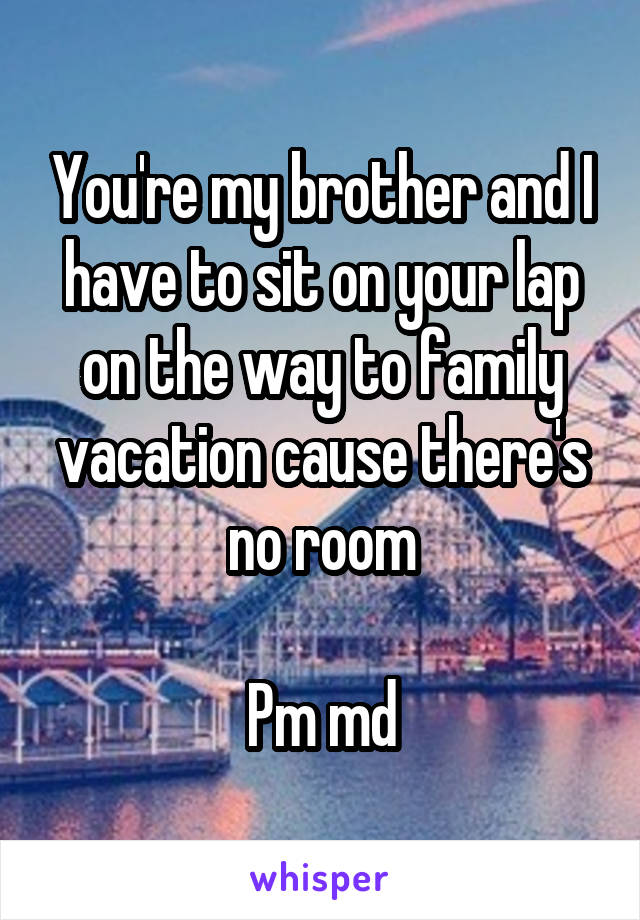 You're my brother and I have to sit on your lap on the way to family vacation cause there's no room

Pm md