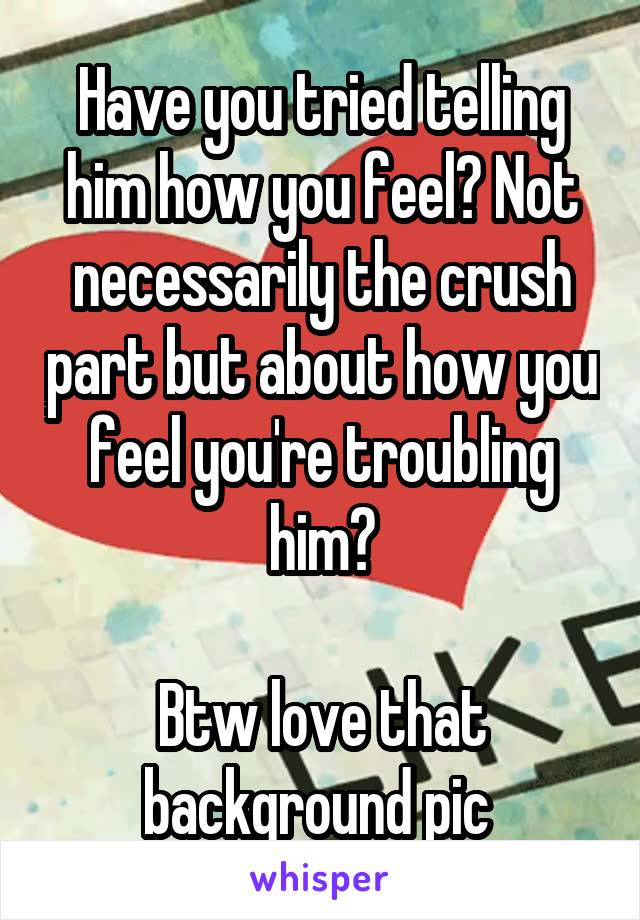 Have you tried telling him how you feel? Not necessarily the crush part but about how you feel you're troubling him?

Btw love that background pic 