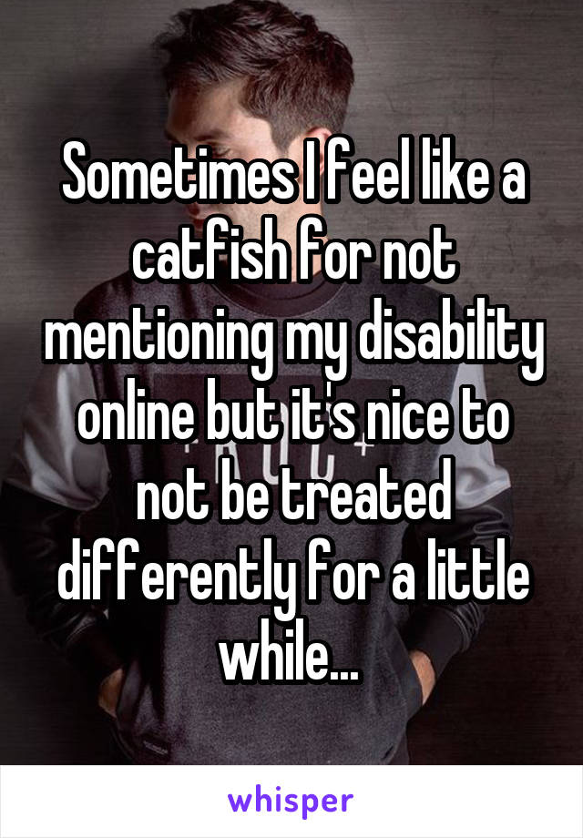 Sometimes I feel like a catfish for not mentioning my disability online but it's nice to not be treated differently for a little while... 