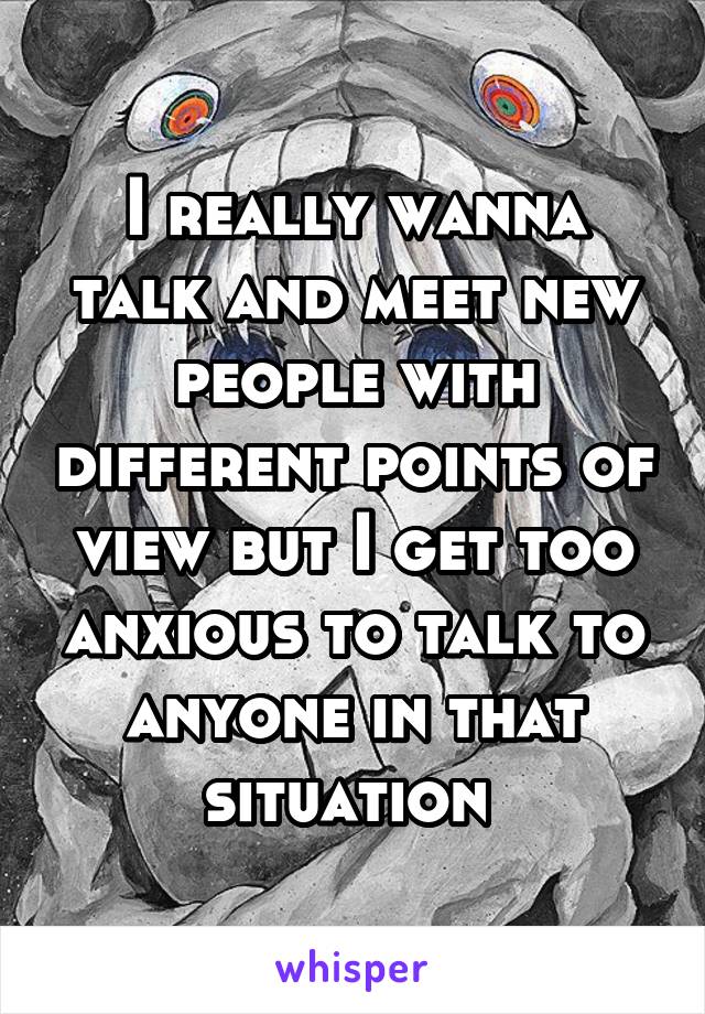 I really wanna talk and meet new people with different points of view but I get too anxious to talk to anyone in that situation 