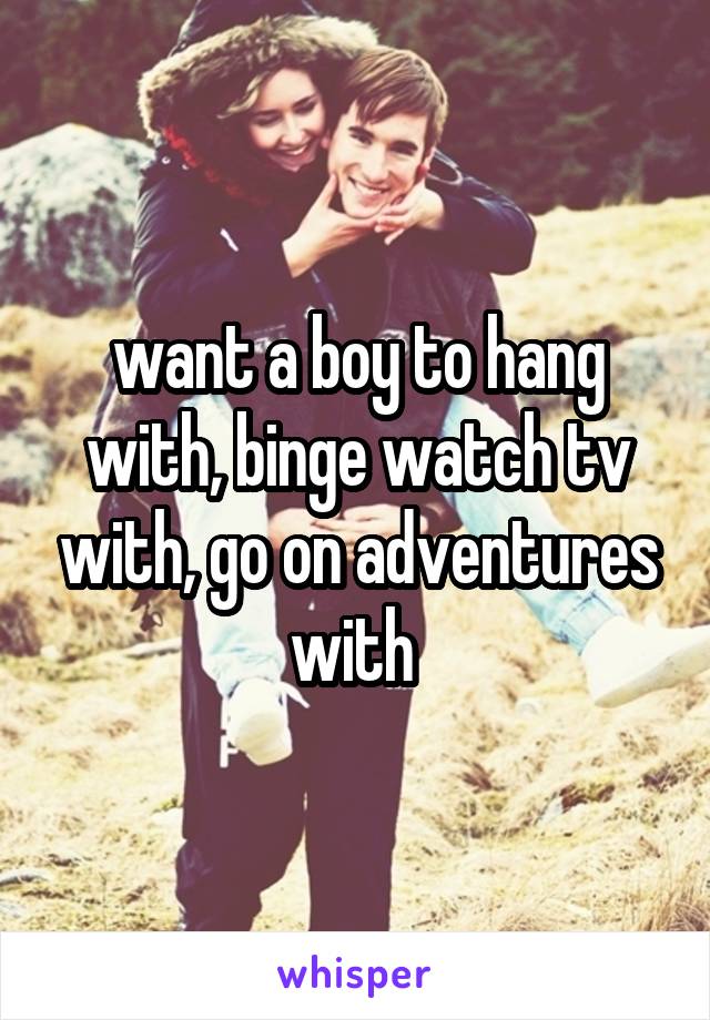 want a boy to hang with, binge watch tv with, go on adventures with 