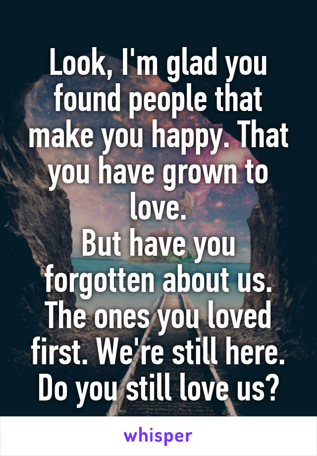 Look, I'm glad you found people that make you happy. That you have grown to love.
But have you forgotten about us. The ones you loved first. We're still here. Do you still love us?