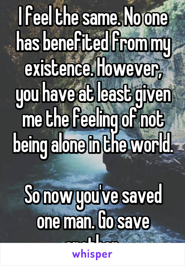 I feel the same. No one has benefited from my existence. However, you have at least given me the feeling of not being alone in the world. 
So now you've saved one man. Go save another.