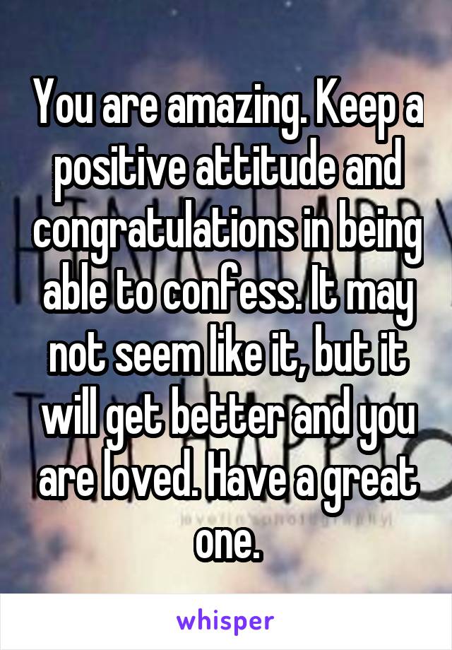 You are amazing. Keep a positive attitude and congratulations in being able to confess. It may not seem like it, but it will get better and you are loved. Have a great one.