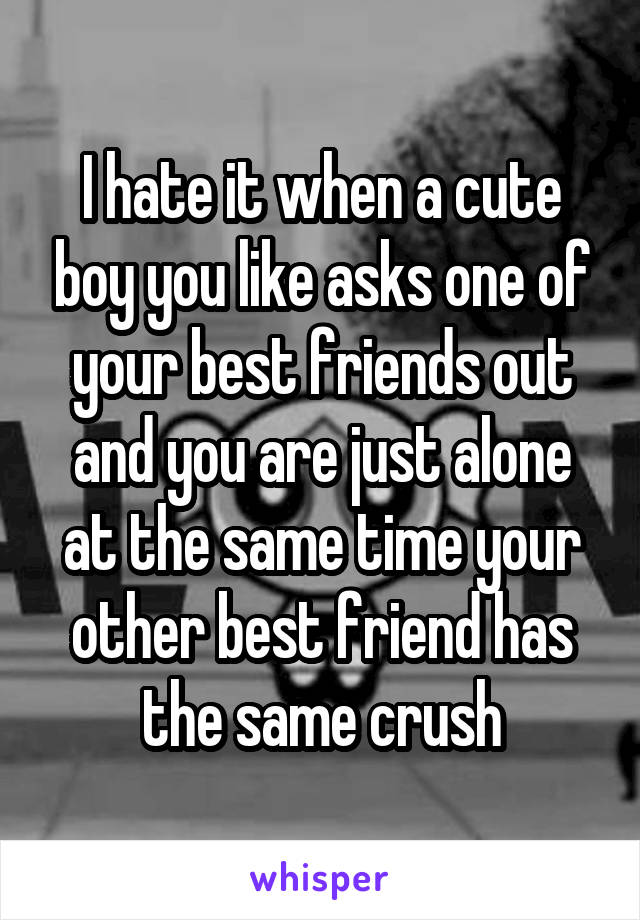 I hate it when a cute boy you like asks one of your best friends out and you are just alone at the same time your other best friend has the same crush