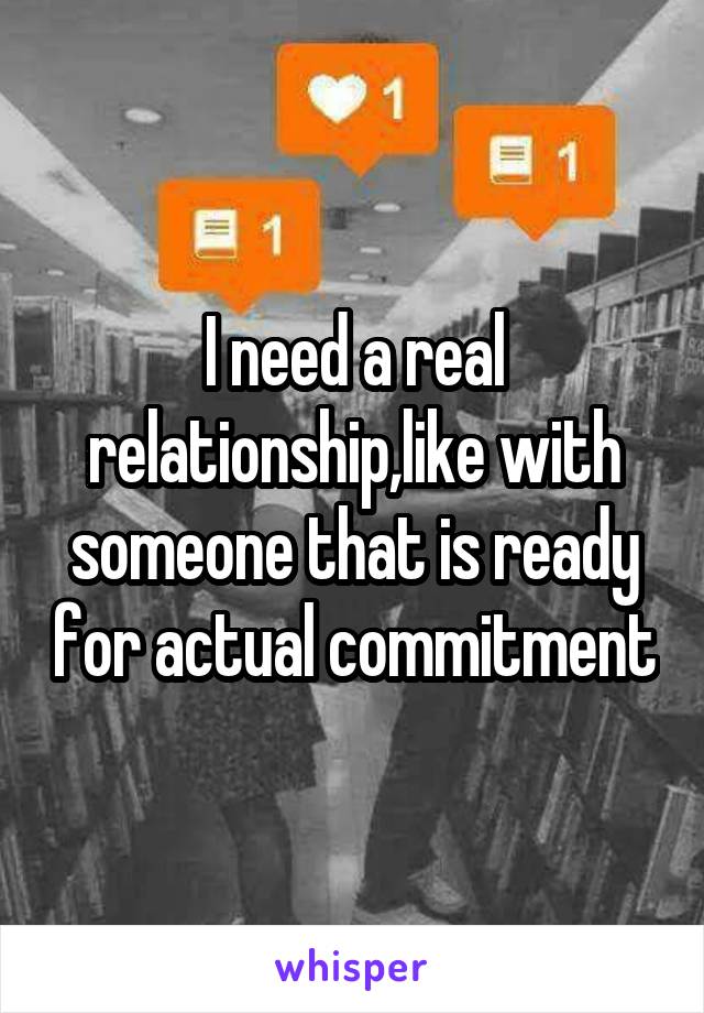 I need a real relationship,like with someone that is ready for actual commitment