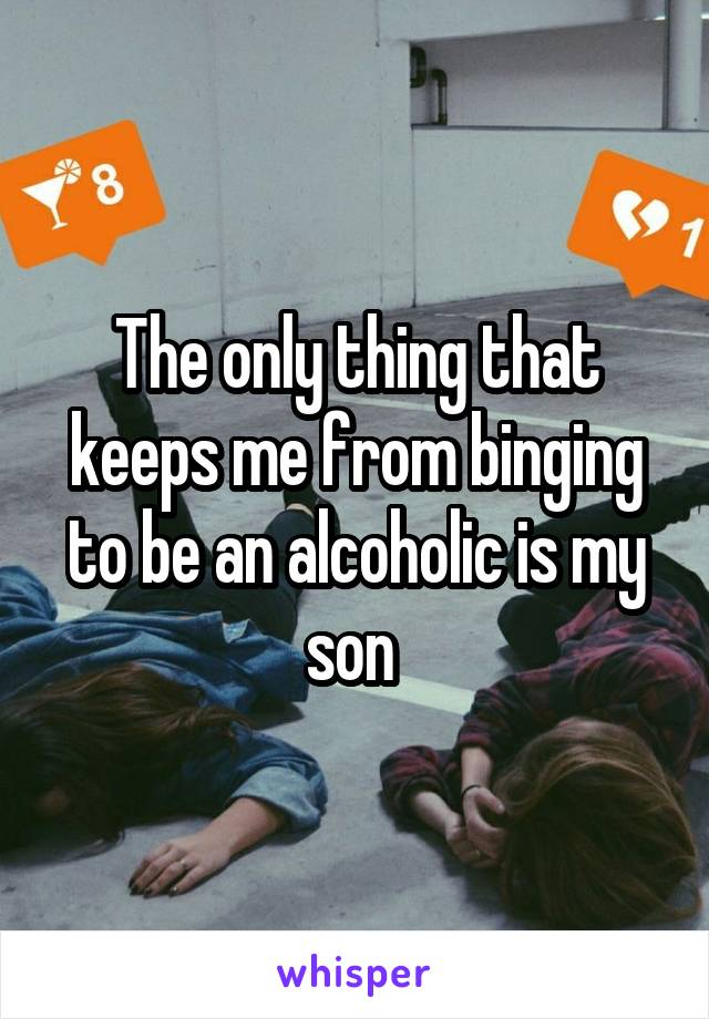 The only thing that keeps me from binging to be an alcoholic is my son 