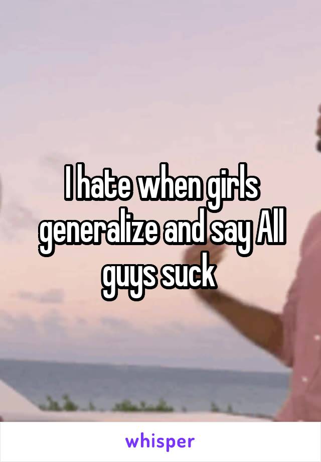 I hate when girls generalize and say All guys suck 