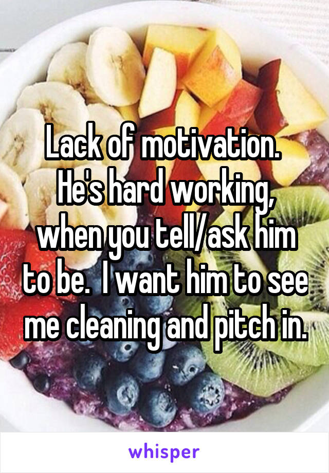 Lack of motivation.  He's hard working, when you tell/ask him to be.  I want him to see me cleaning and pitch in.