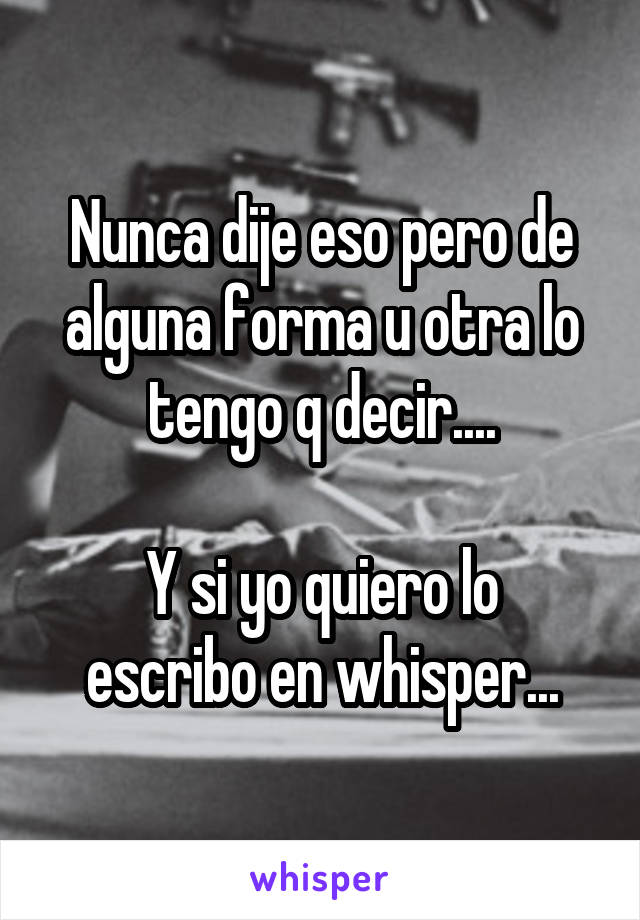 Nunca dije eso pero de alguna forma u otra lo tengo q decir....

Y si yo quiero lo escribo en whisper...