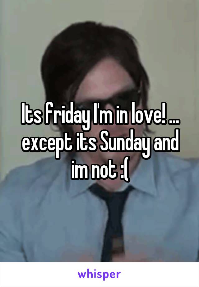 Its friday I'm in love! ... except its Sunday and im not :(