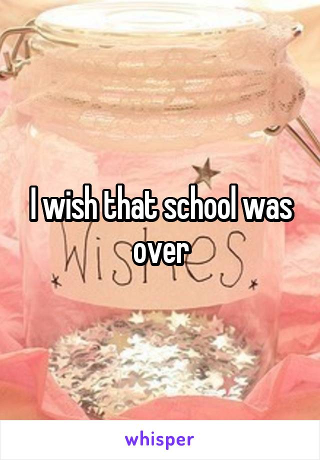 I wish that school was over