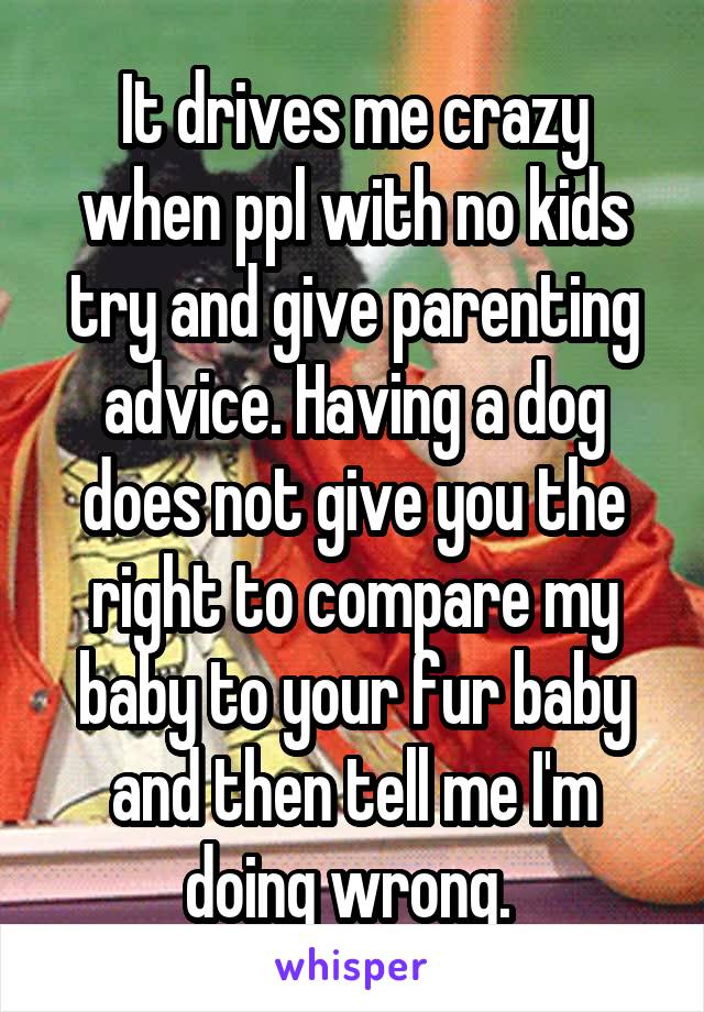 It drives me crazy when ppl with no kids try and give parenting advice. Having a dog does not give you the right to compare my baby to your fur baby and then tell me I'm doing wrong. 