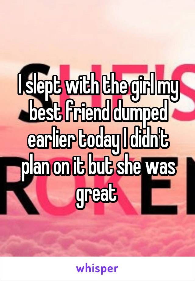 I slept with the girl my best friend dumped earlier today I didn't plan on it but she was great 