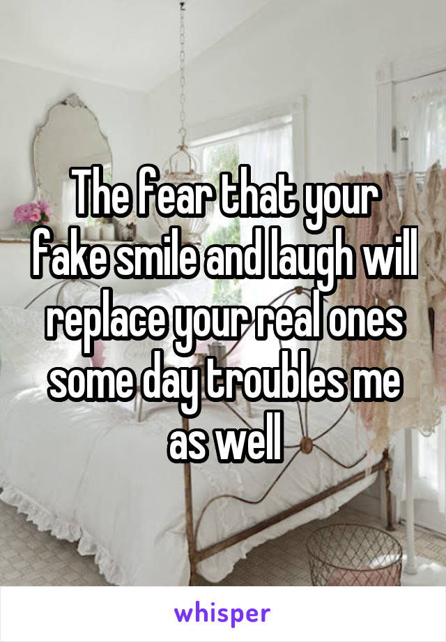 The fear that your fake smile and laugh will replace your real ones some day troubles me as well