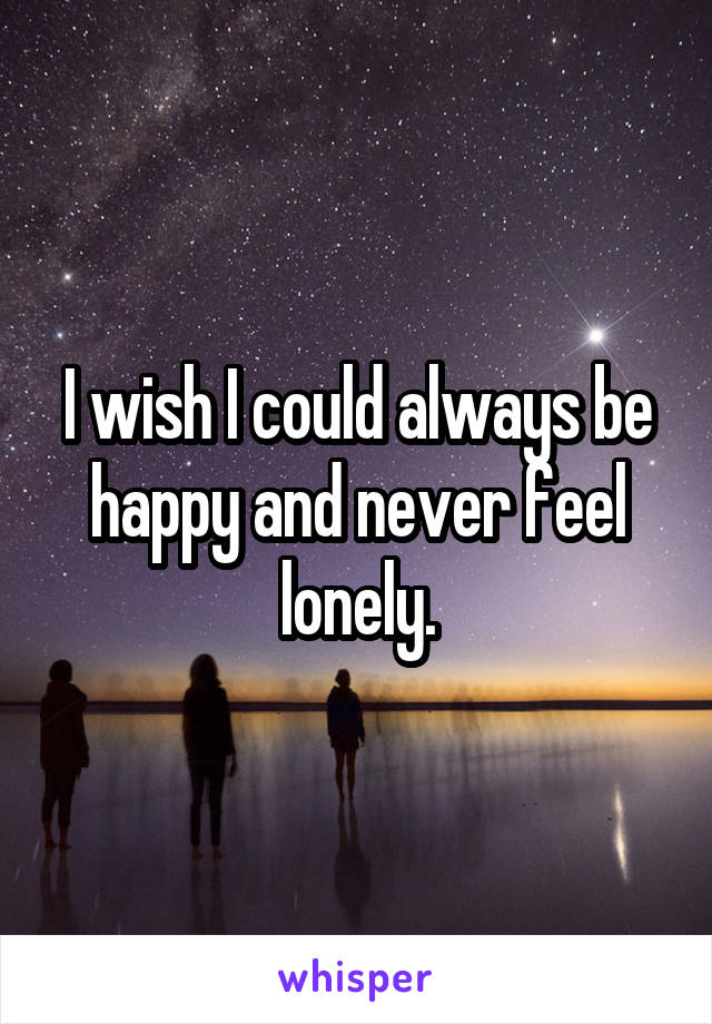 I wish I could always be happy and never feel lonely.