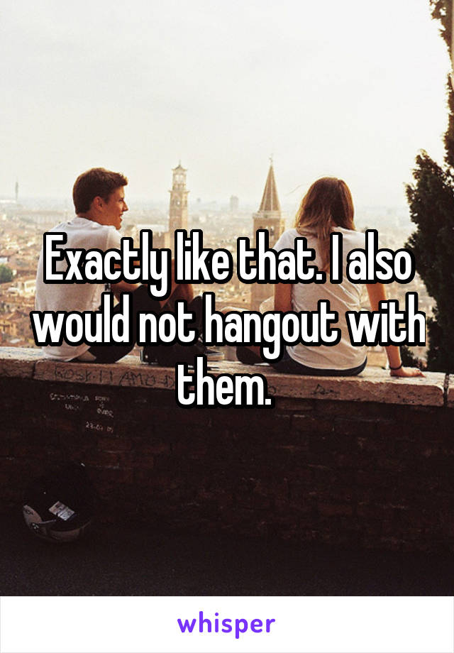 Exactly like that. I also would not hangout with them. 