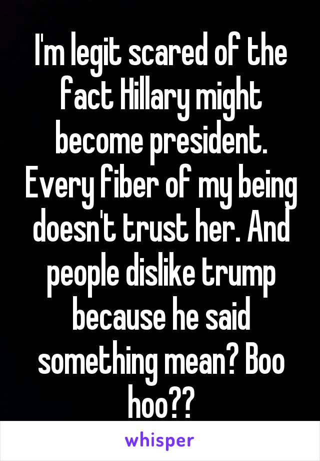 I'm legit scared of the fact Hillary might become president. Every fiber of my being doesn't trust her. And people dislike trump because he said something mean? Boo hoo??