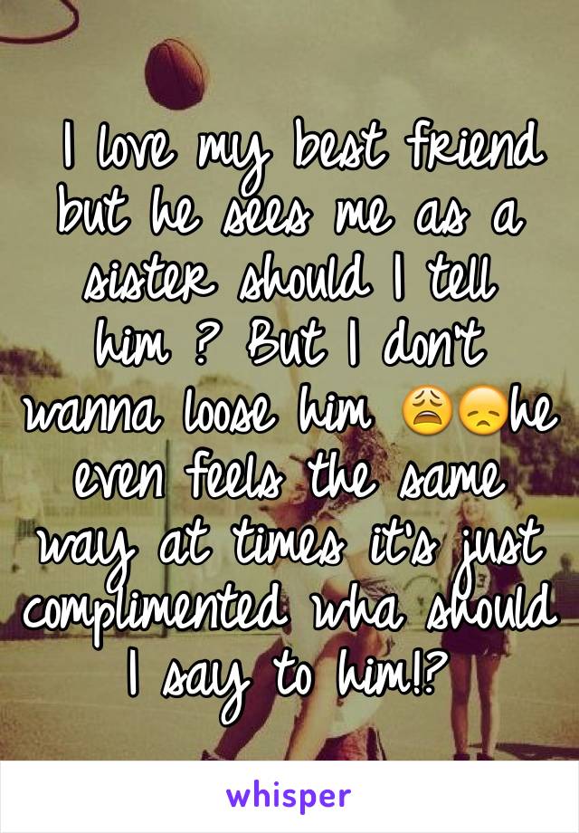  I love my best friend but he sees me as a sister should I tell him ? But I don't wanna loose him 😩😞he even feels the same way at times it's just complimented wha should I say to him!?