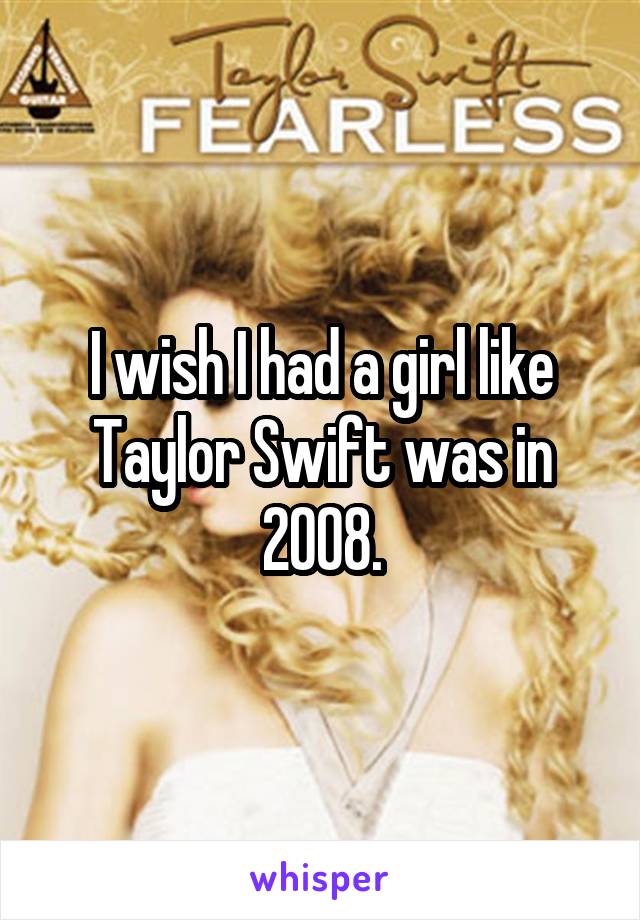 I wish I had a girl like Taylor Swift was in 2008.