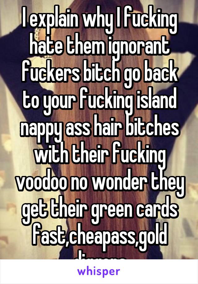 I explain why I fucking hate them ignorant fuckers bitch go back to your fucking island nappy ass hair bitches with their fucking voodoo no wonder they get their green cards fast,cheapass,gold diggers