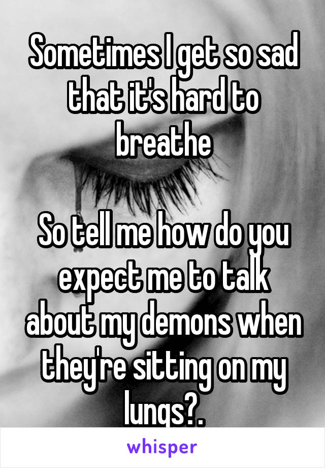 Sometimes I get so sad that it's hard to breathe

So tell me how do you expect me to talk about my demons when they're sitting on my lungs?.