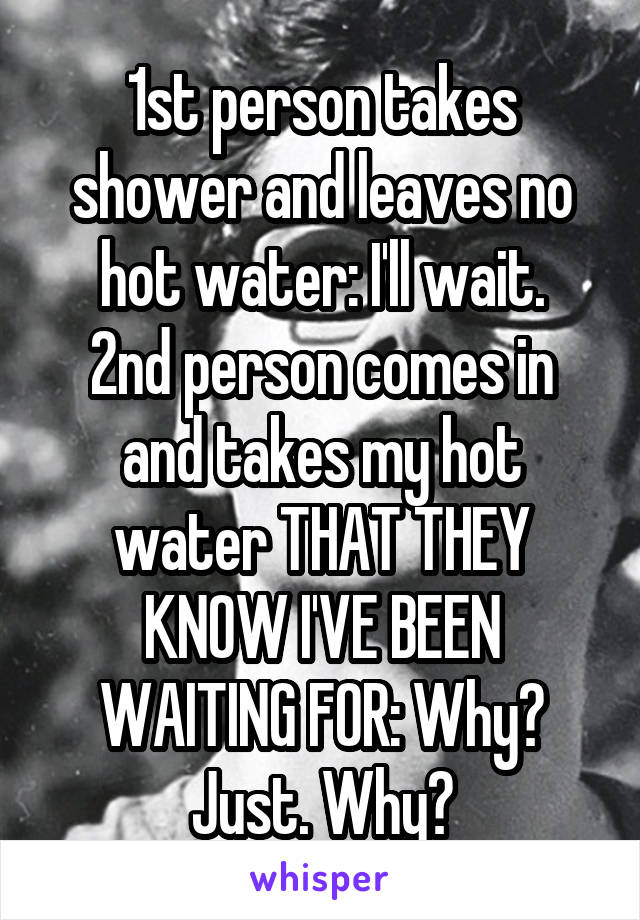 1st person takes shower and leaves no hot water: I'll wait.
2nd person comes in and takes my hot water THAT THEY KNOW I'VE BEEN WAITING FOR: Why? Just. Why?