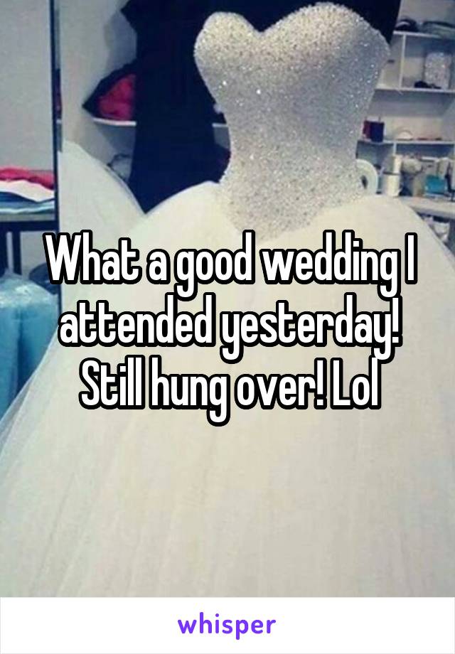 What a good wedding I attended yesterday! Still hung over! Lol