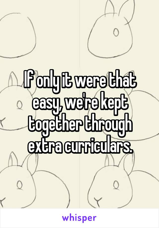 If only it were that easy, we're kept together through extra curriculars.