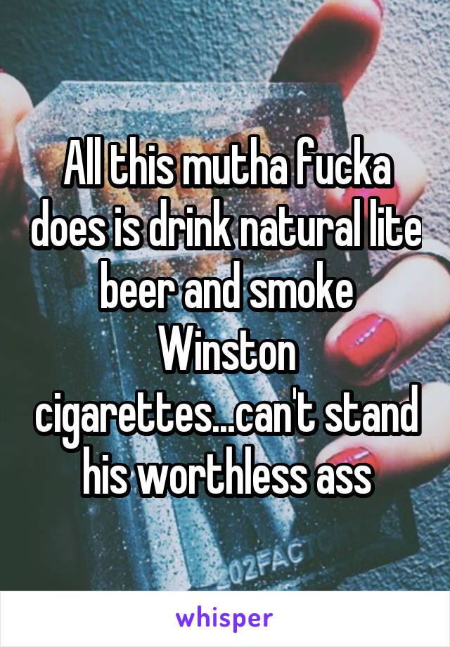 All this mutha fucka does is drink natural lite beer and smoke Winston cigarettes...can't stand his worthless ass