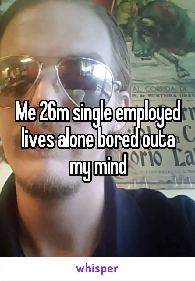 Me 26m single employed lives alone bored outa my mind