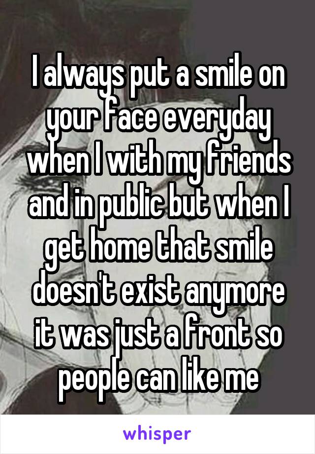 I always put a smile on your face everyday when I with my friends and in public but when I get home that smile doesn't exist anymore it was just a front so people can like me