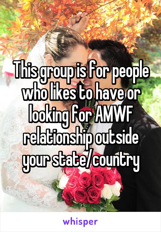 This group is for people who likes to have or looking for AMWF relationship outside your state/country