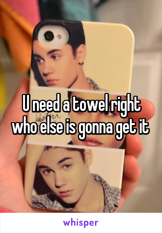 U need a towel right who else is gonna get it 