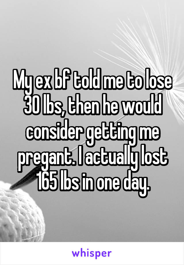 My ex bf told me to lose 30 lbs, then he would consider getting me pregant. I actually lost 165 lbs in one day.