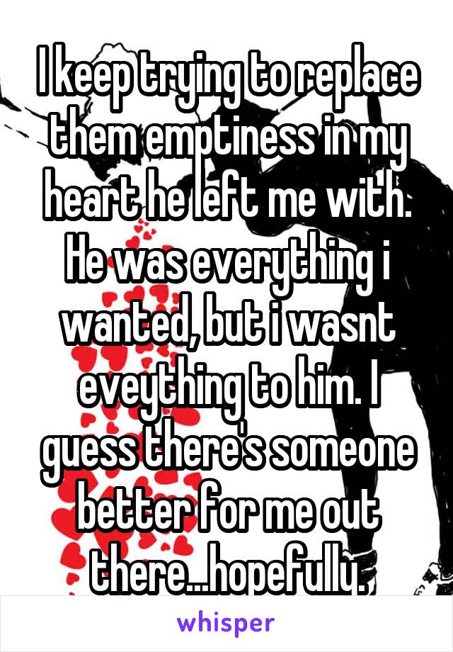 I keep trying to replace them emptiness in my heart he left me with. He was everything i wanted, but i wasnt eveything to him. I guess there's someone better for me out there...hopefully.