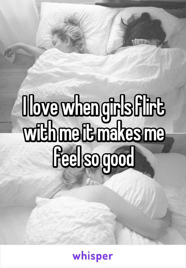 I love when girls flirt with me it makes me feel so good