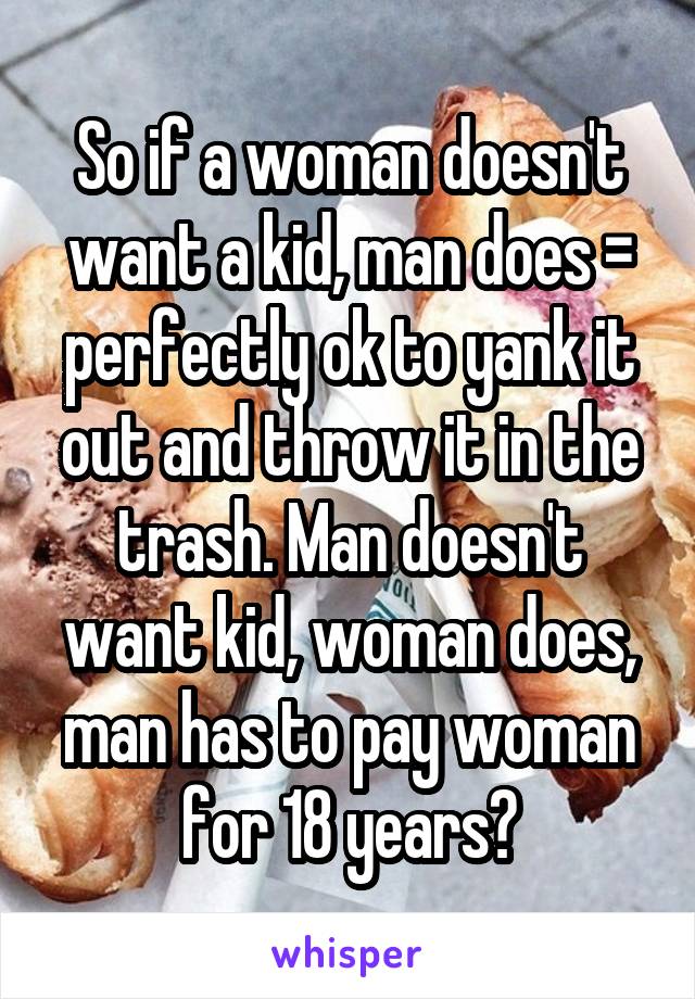 So if a woman doesn't want a kid, man does = perfectly ok to yank it out and throw it in the trash. Man doesn't want kid, woman does, man has to pay woman for 18 years?