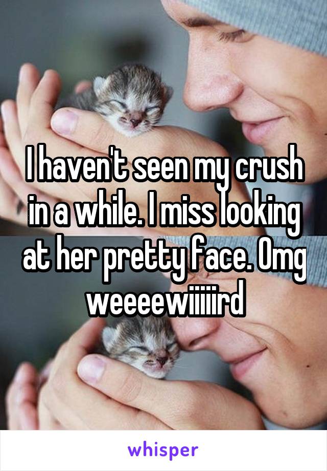 I haven't seen my crush in a while. I miss looking at her pretty face. Omg weeeewiiiiird