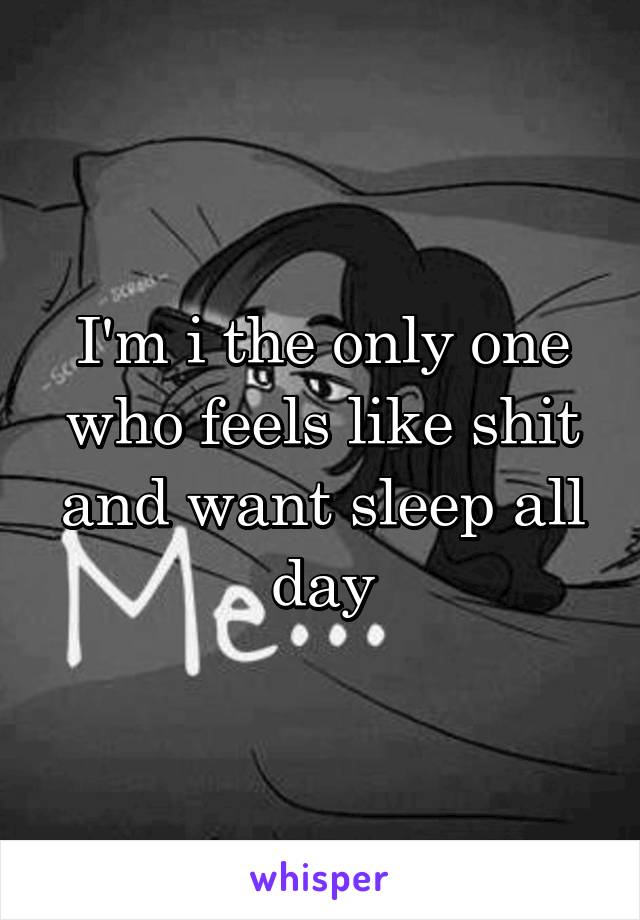 I'm i the only one who feels like shit and want sleep all day