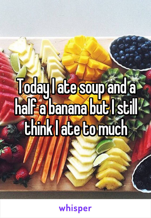 Today I ate soup and a half a banana but I still think I ate to much