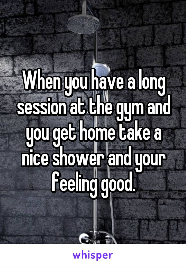 When you have a long session at the gym and you get home take a nice shower and your feeling good.