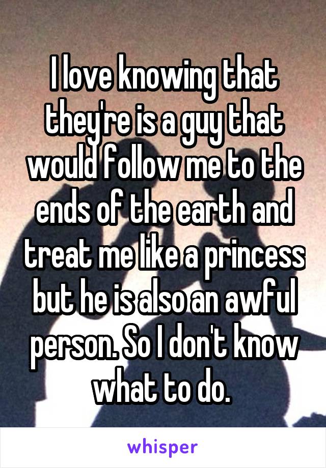 I love knowing that they're is a guy that would follow me to the ends of the earth and treat me like a princess but he is also an awful person. So I don't know what to do. 