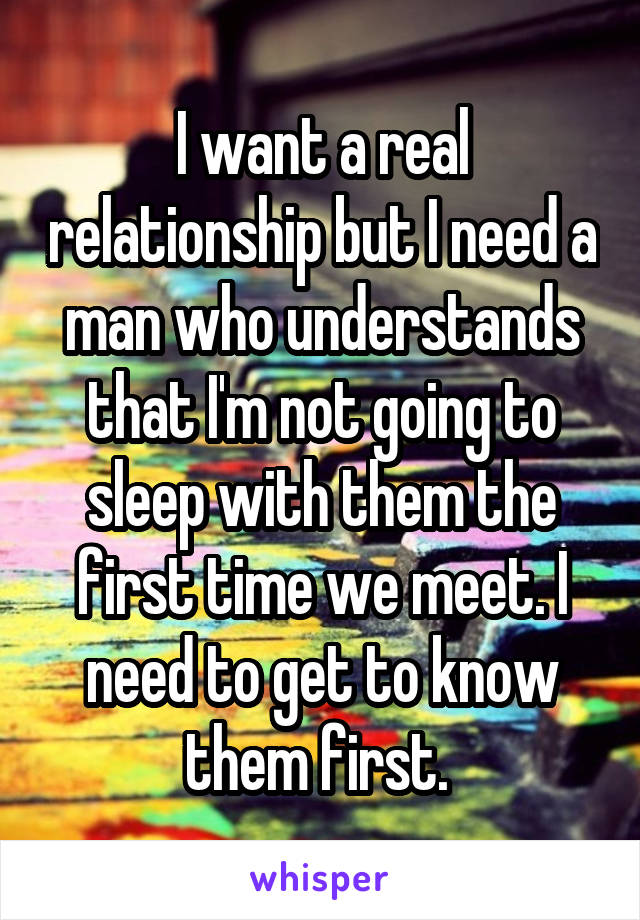 I want a real relationship but I need a man who understands that I'm not going to sleep with them the first time we meet. I need to get to know them first. 