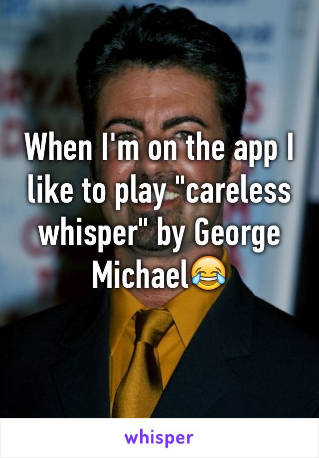 When I'm on the app I like to play "careless whisper" by George Michael😂