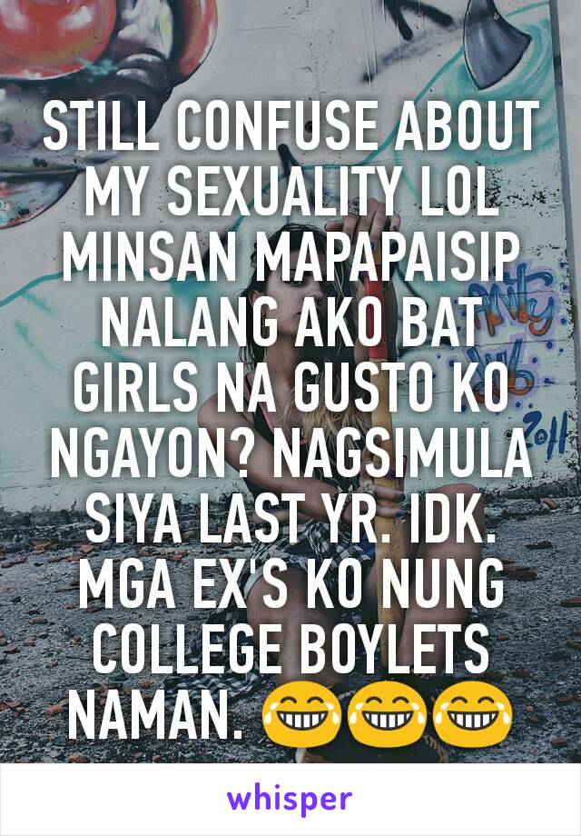 STILL CONFUSE ABOUT MY SEXUALITY LOL MINSAN MAPAPAISIP NALANG AKO BAT GIRLS NA GUSTO KO NGAYON? NAGSIMULA SIYA LAST YR. IDK. MGA EX'S KO NUNG COLLEGE BOYLETS NAMAN. 😂😂😂