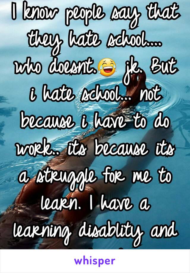 I know people say that they hate school.... who doesnt.😂 jk. But i hate school... not because i have to do work.. its because its a struggle for me to learn. I have a learning disablity and its hard.