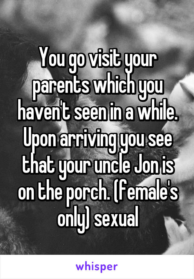 You go visit your parents which you haven't seen in a while. Upon arriving you see that your uncle Jon is on the porch. (female's only) sexual