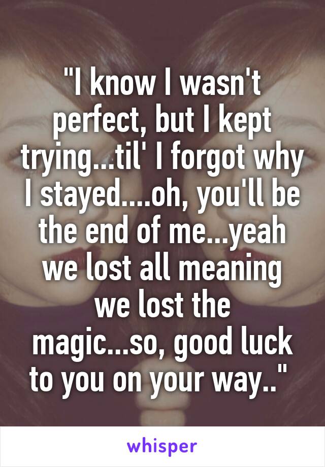 "I know I wasn't perfect, but I kept trying...til' I forgot why I stayed....oh, you'll be the end of me...yeah we lost all meaning
we lost the magic...so, good luck to you on your way.." 