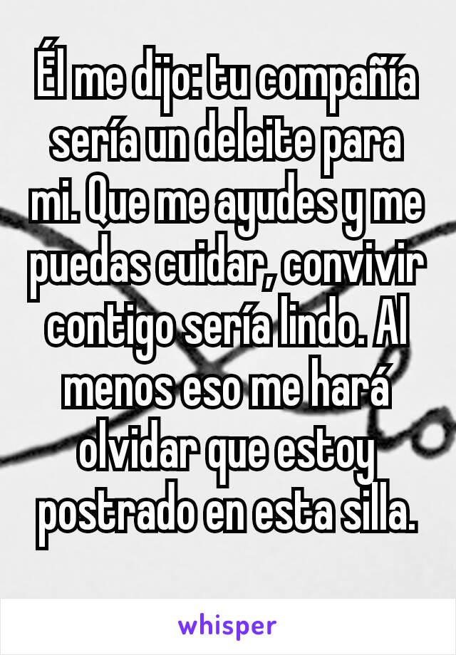 Él me dijo: tu compañía sería un deleite para mi. Que me ayudes y me puedas cuidar, convivir contigo sería lindo. Al menos eso me hará olvidar que estoy postrado en esta silla.